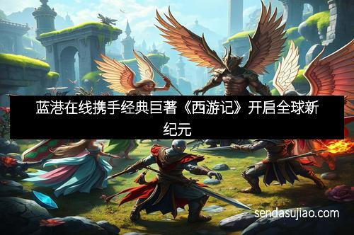 蓝港在线携手经典巨著《西游记》开启全球新纪元 蓝港在线携手经典巨著《西游记》开启全球新纪元